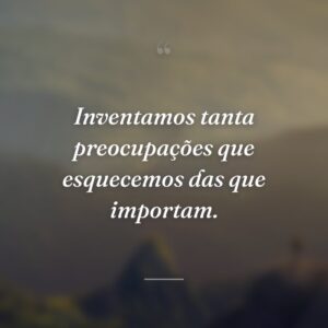 Inventamos tanta preocupações que esquecemos das que importam.