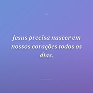 Jesus precisa nascer em nossos corações todos os dias.