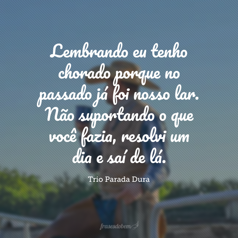 Lembrando eu tenho chorado porque no passado já foi nosso lar. Não suportando o que você fazia, resolvi um dia e saí de lá.