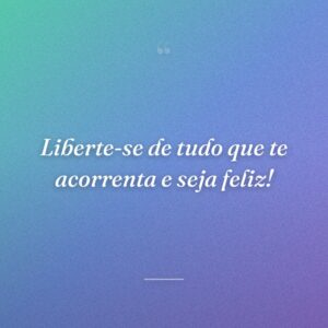 Liberte-se de tudo que te acorrenta e seja feliz!