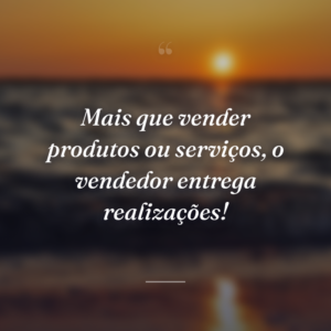 Mais que vender produtos ou serviços, o vendedor entrega realizações!