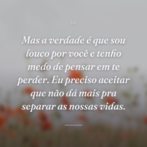 Mas a verdade é que sou louco por você e tenho medo de pensar em te perder. Eu preciso aceitar que não dá mais pra separar as nossas vidas.