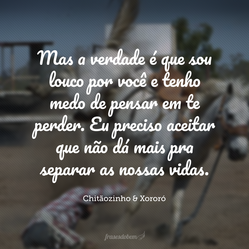 Mas a verdade é que sou louco por você e tenho medo de pensar em te perder. Eu preciso aceitar que não dá mais pra separar as nossas vidas.