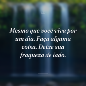 Mesmo que você viva por um dia. Faça alguma coisa. Deixe sua fraqueza de lado.