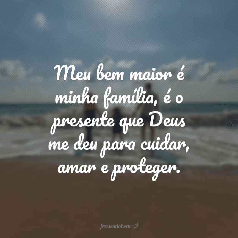 Meu bem maior é minha família, é o presente que Deus me deu para cuidar, amar e proteger. 