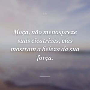 Moça, não menospreze suas cicatrizes, elas mostram a beleza da sua força.