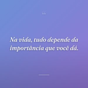 Na vida, tudo depende da importância que você dá.