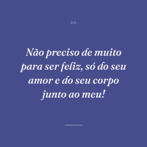 Não preciso de muito para ser feliz, só do seu amor e do seu corpo junto ao meu!