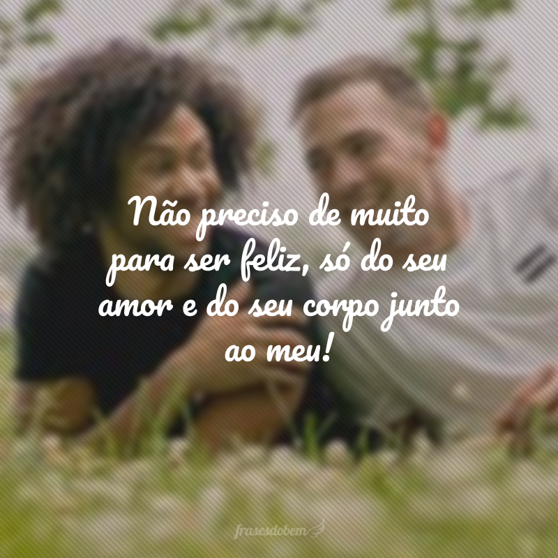 Não preciso de muito para ser feliz, só do seu amor e do seu corpo junto ao meu!