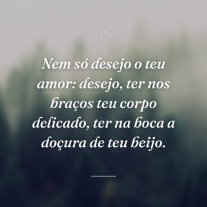 Nem só desejo o teu amor: desejo, ter nos braços teu corpo delicado, ter na boca a doçura de teu beijo.
