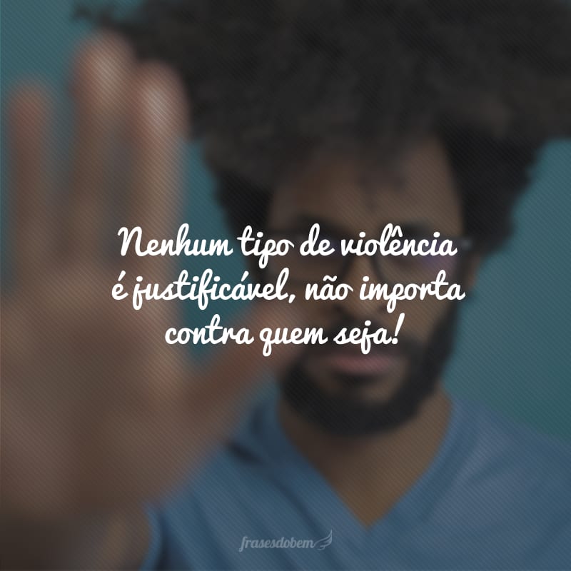 Nenhum tipo de violência é justificável, não importa contra quem seja!