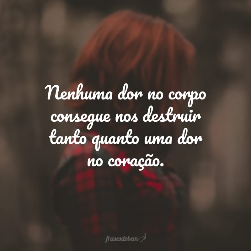 Nenhuma dor no corpo consegue nos destruir tanto quanto uma dor no coração.