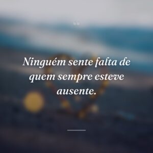 Ninguém sente falta de quem sempre esteve ausente.