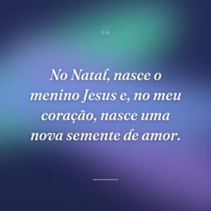 No Natal, nasce o menino Jesus e, no meu coração, nasce uma nova semente de amor.