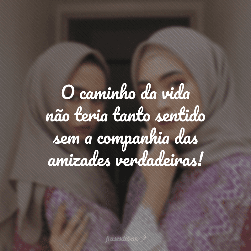 O caminho da vida não teria tanto sentido sem a companhia das amizades verdadeiras!