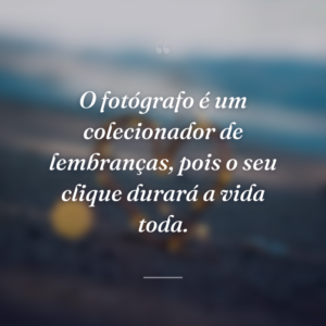O fotógrafo é um colecionador de lembranças, pois o seu clique durará a vida toda.