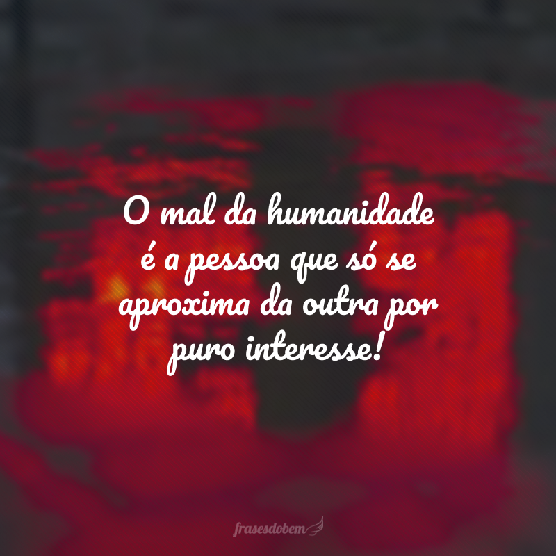 O mal da humanidade é a pessoa que só se aproxima da outra por puro interesse!