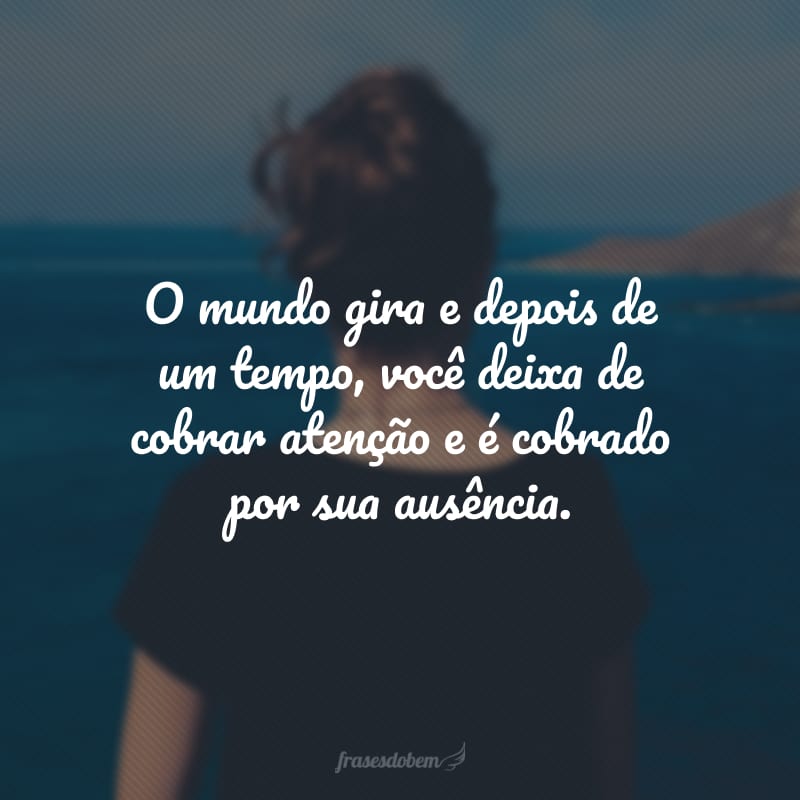 O mundo gira e depois de um tempo, você deixa de cobrar atenção e é cobrado por sua ausência.