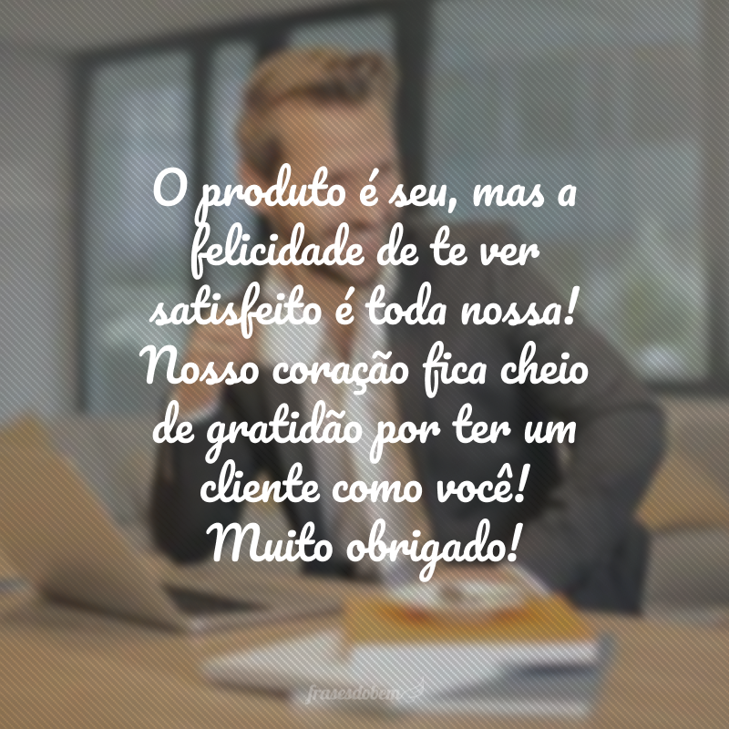 O produto é seu, mas a felicidade de te ver satisfeito é toda nossa! Nosso coração fica cheio de gratidão por ter um cliente como você! Muito obrigado!