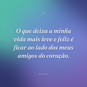 O que deixa a minha vida mais leve e feliz é ficar ao lado dos meus amigos do coração.