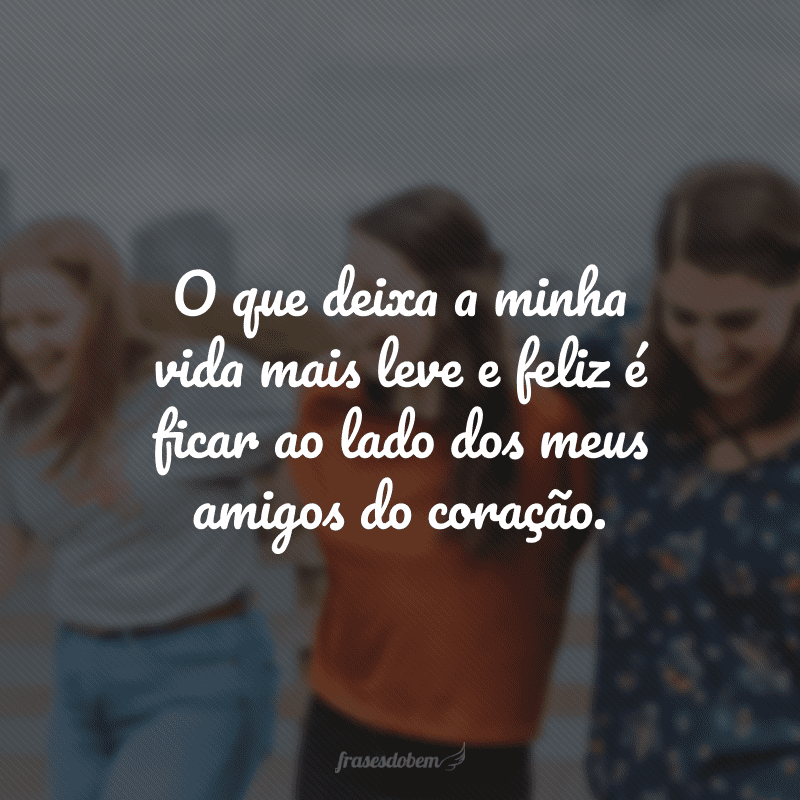 O que deixa a minha vida mais leve e feliz é ficar ao lado dos meus amigos do coração.