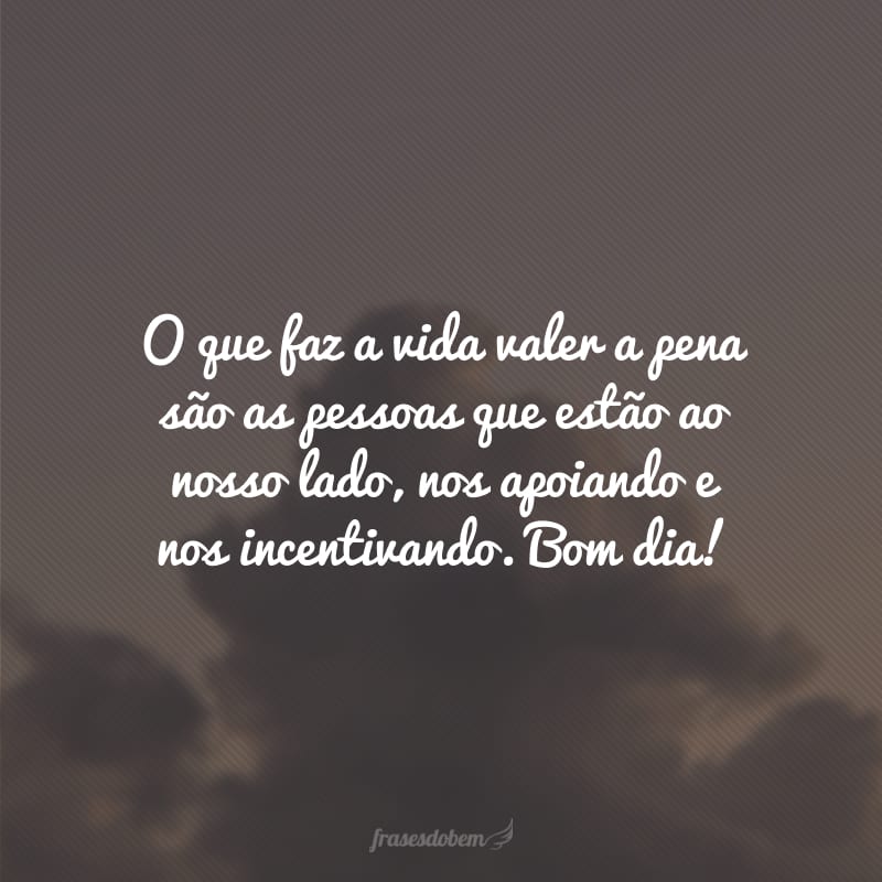 O que faz a vida valer a pena são as pessoas que estão ao nosso lado, nos apoiando e nos incentivando. Bom dia!