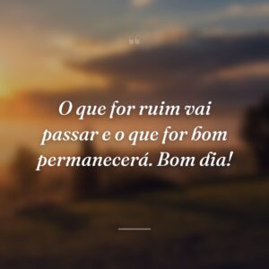 O que for ruim vai passar e o que for bom permanecerá. Bom dia!