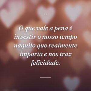 O que vale a pena é investir o nosso tempo naquilo que realmente importa e nos traz felicidade.