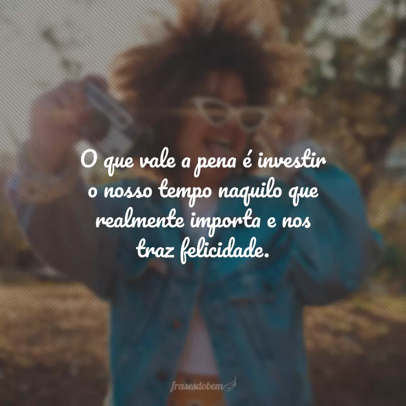 O que vale a pena é investir o nosso tempo naquilo que realmente importa e nos traz felicidade.