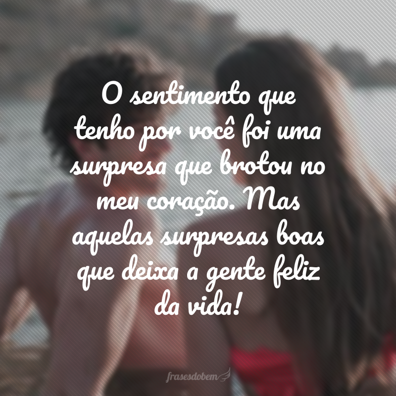 O sentimento que tenho por você foi uma surpresa que brotou no meu coração. Mas aquelas surpresas boas que deixa a gente feliz da vida!