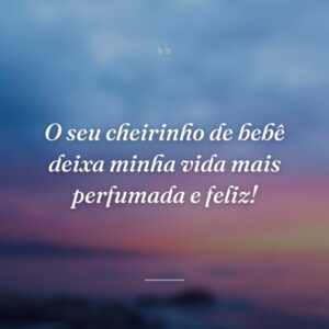 O seu cheirinho de bebê deixa minha vida mais perfumada e feliz!