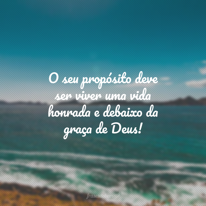 O seu propósito deve ser viver uma vida honrada e debaixo da graça de Deus!