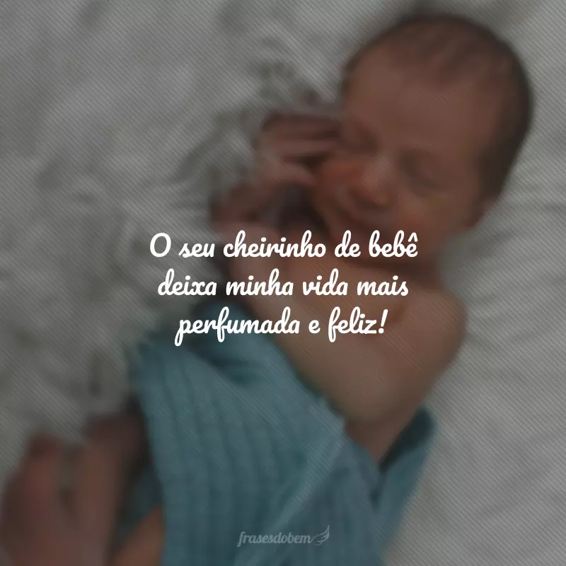 O seu cheirinho de bebê deixa minha vida mais perfumada e feliz!