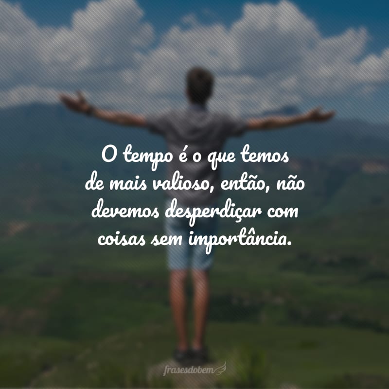 O tempo é o que temos de mais valioso, então, não devemos desperdiçar com coisas sem importância.