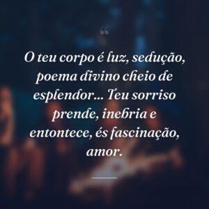 O teu corpo é luz, sedução, poema divino cheio de esplendor... Teu sorriso prende, inebria e entontece, és fascinação, amor.