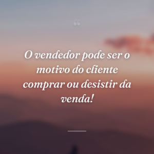 O vendedor pode ser o motivo do cliente comprar ou desistir da venda!