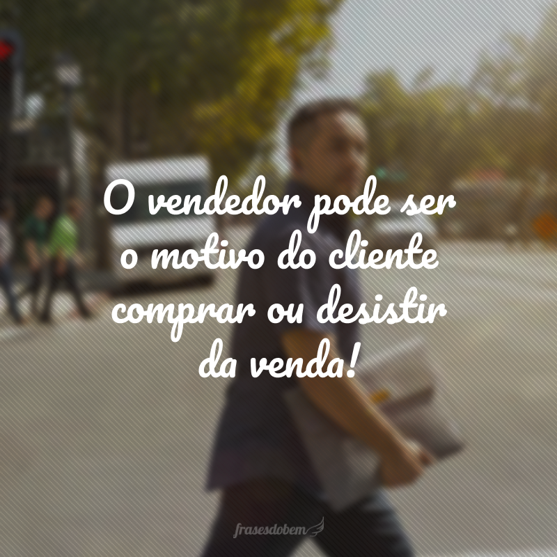 O vendedor pode ser o motivo do cliente comprar ou desistir da venda!