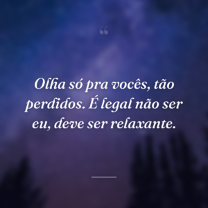 Olha só pra vocês, tão perdidos. É legal não ser eu, deve ser relaxante.