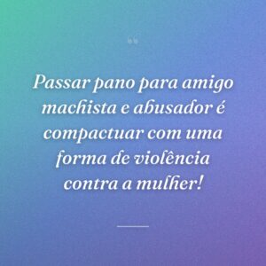 Passar pano para amigo machista e abusador é compactuar com uma forma de violência contra a mulher!