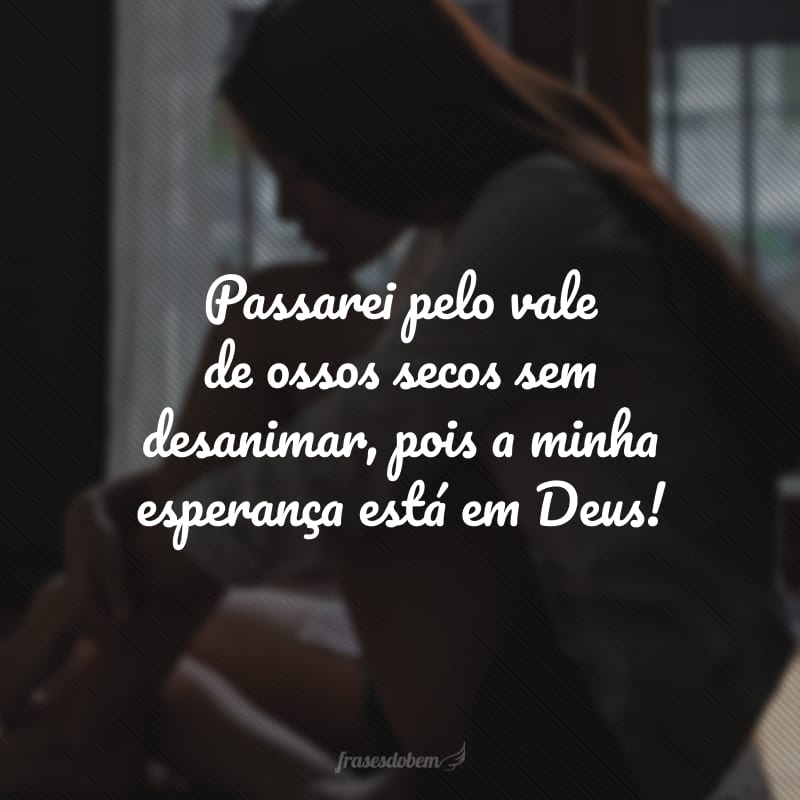 Passarei pelo vale de ossos secos sem desanimar, pois a minha esperança está em Deus! 