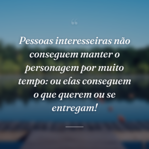 Pessoas interesseiras não conseguem manter o personagem por muito tempo: ou elas conseguem o que querem ou se entregam!