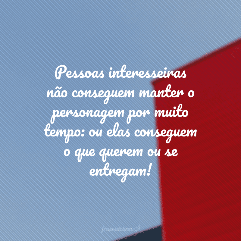 Pessoas interesseiras não conseguem manter o personagem por muito tempo: ou elas conseguem o que querem ou se entregam!