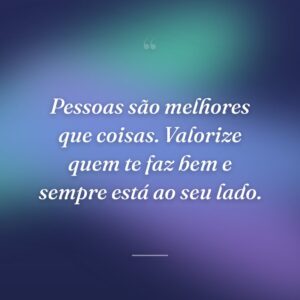 Pessoas são melhores que coisas. Valorize quem te faz bem e sempre está ao seu lado.