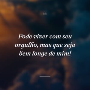 Pode viver com seu orgulho, mas que seja bem longe de mim!