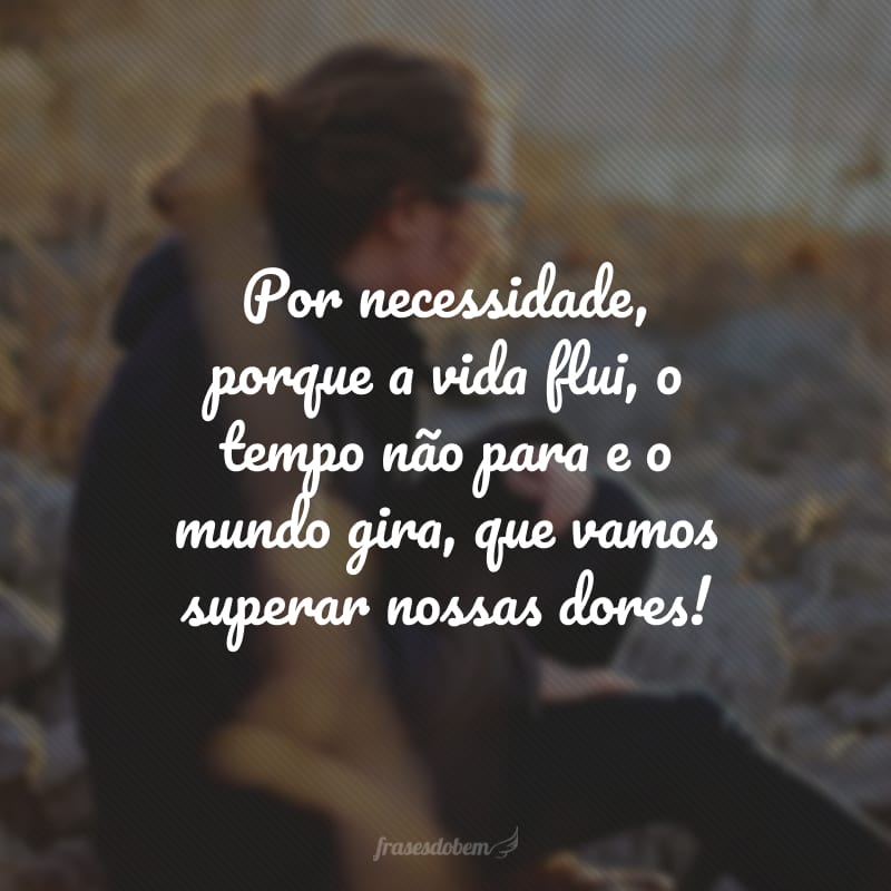 Por necessidade, porque a vida flui, o tempo não para e o mundo gira, que vamos superar nossas dores!