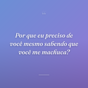Por que eu preciso de você mesmo sabendo que você me machuca?