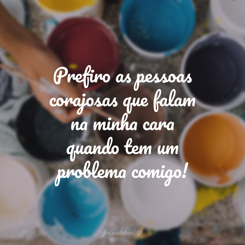 Prefiro as pessoas corajosas que falam na minha cara quando tem um problema comigo!