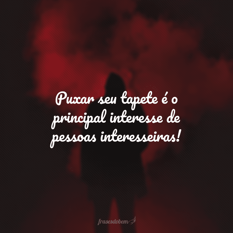 Puxar seu tapete é o principal interesse de pessoas interesseiras!