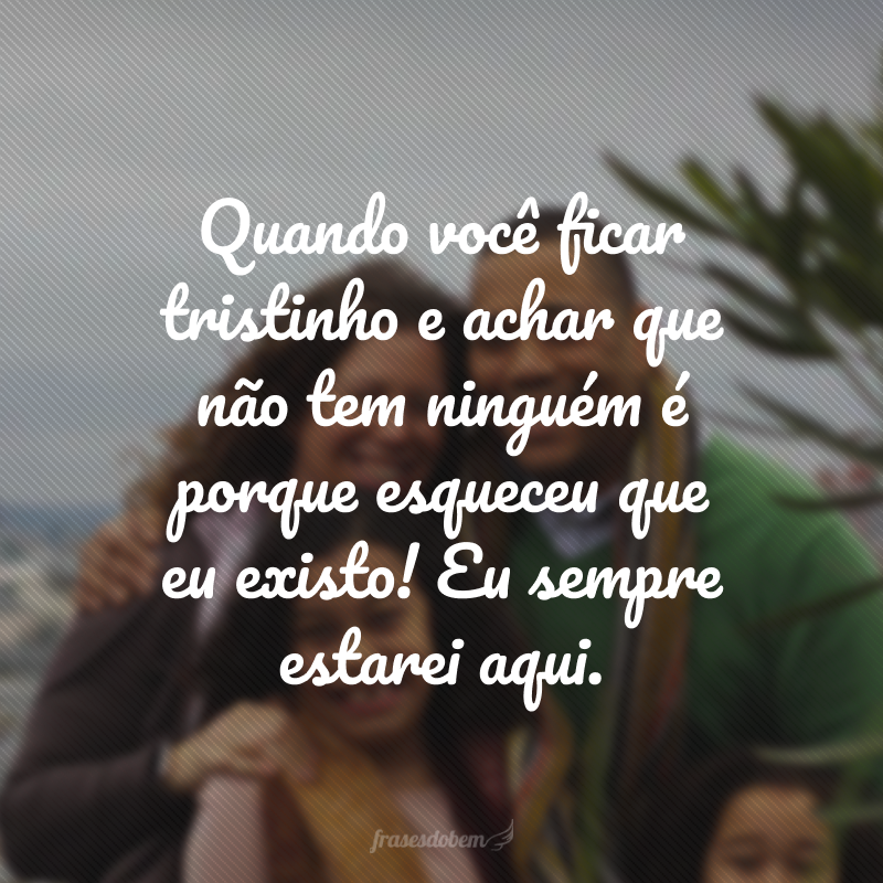 Quando você ficar tristinho e achar que não tem ninguém é porque esqueceu que eu existo! Eu sempre estarei aqui.