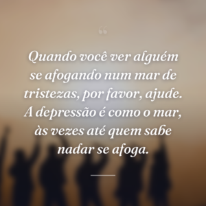 Quando você ver alguém se afogando num mar de tristezas, por favor, ajude. A depressão é como o mar, às vezes até quem sabe nadar se afoga.